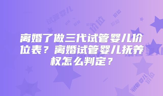 离婚了做三代试管婴儿价位表？离婚试管婴儿抚养权怎么判定？