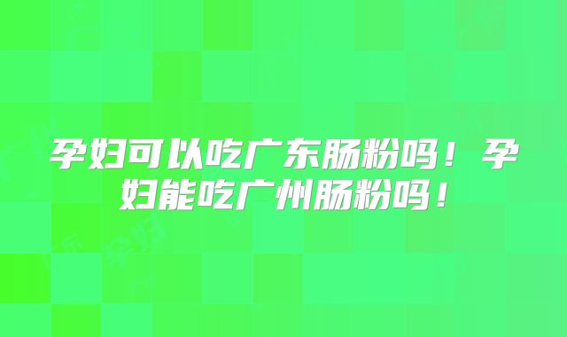 孕妇可以吃广东肠粉吗!孕妇能吃广州肠粉吗!