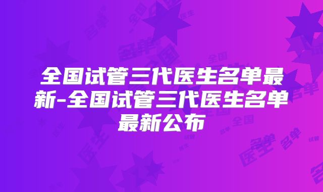 全国试管三代医生名单最新-全国试管三代医生名单最新公布