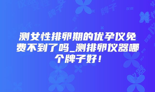 测女性排卵期的优孕仪免费不到了吗_测排卵仪器哪个牌子好！