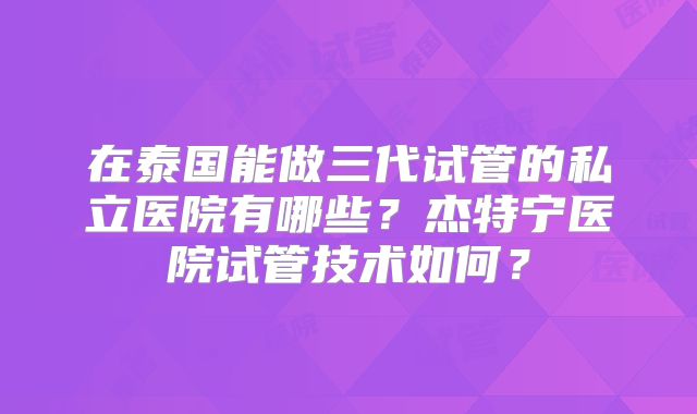 在泰国能做三代试管的私立医院有哪些？杰特宁医院试管技术如何？