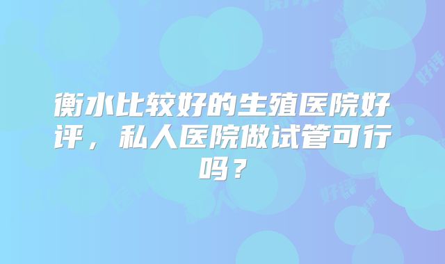 衡水比较好的生殖医院好评，私人医院做试管可行吗？