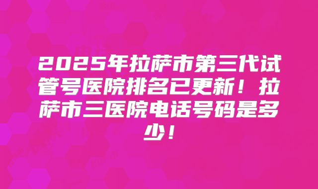 2025年拉萨市第三代试管号医院排名已更新!拉萨市三医院电话号码是多少!