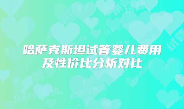 哈萨克斯坦试管婴儿费用及性价比分析对比