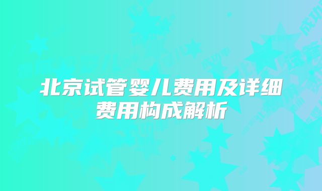北京试管婴儿费用及详细费用构成解析