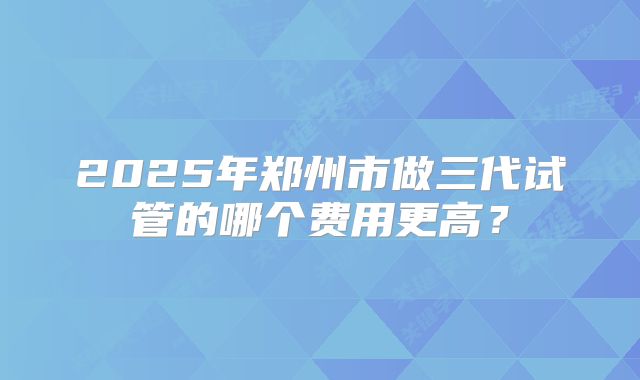 2025年郑州市做三代试管的哪个费用更高?