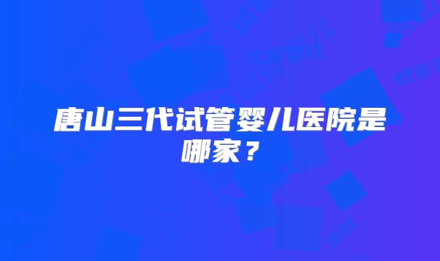 唐山三代试管婴儿医院是哪家？