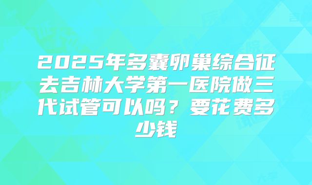 2025年多囊卵巢综合征去吉林大学第一医院做三代试管可以吗?要花费多少钱