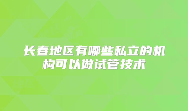 长春地区有哪些私立的机构可以做试管技术