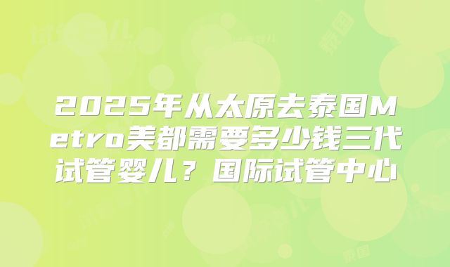 2025年从太原去泰国Metro美都需要多少钱三代试管婴儿?国际试管中心