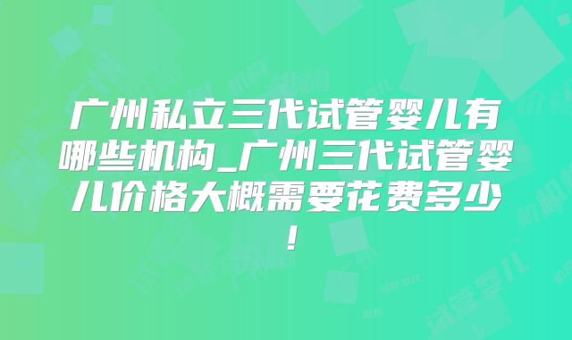 广州私立三代试管婴儿有哪些机构_广州三代试管婴儿价格大概需要花费多少！