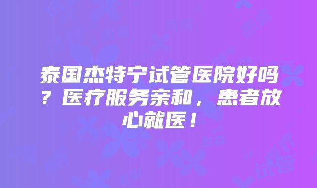 泰国杰特宁试管医院好吗？医疗服务亲和，患者放心就医！