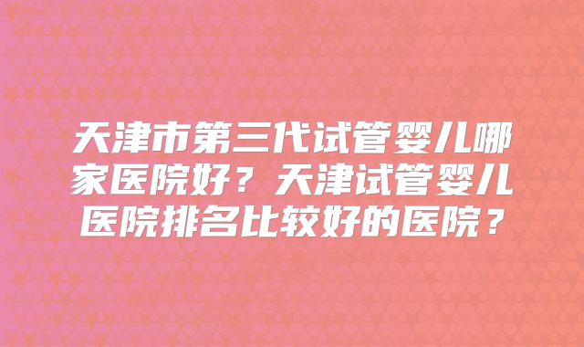 天津市第三代试管婴儿哪家医院好？天津试管婴儿医院排名比较好的医院？