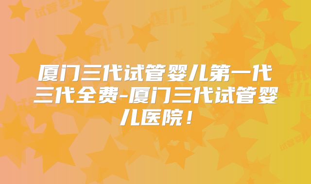 厦门三代试管婴儿第一代三代全费-厦门三代试管婴儿医院！
