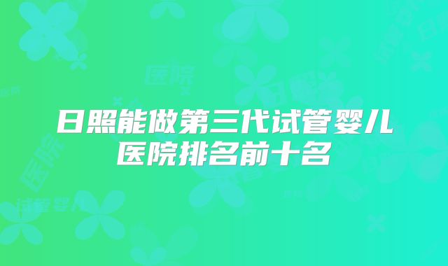 日照能做第三代试管婴儿医院排名前十名