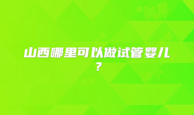 山西哪里可以做试管婴儿？