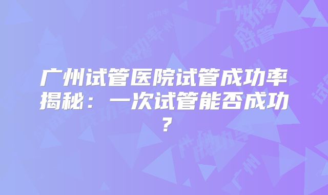 广州试管医院试管成功率揭秘：一次试管能否成功？