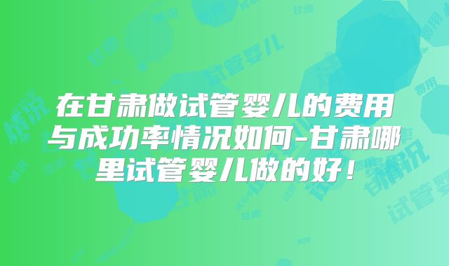 在甘肃做试管婴儿的费用与成功率情况如何-甘肃哪里试管婴儿做的好！