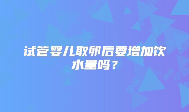 试管婴儿取卵后要增加饮水量吗？