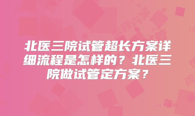 北医三院试管超长方案详细流程是怎样的？北医三院做试管定方案？