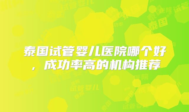 泰国试管婴儿医院哪个好,成功率高的机构推荐