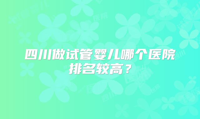 四川做试管婴儿哪个医院排名较高？