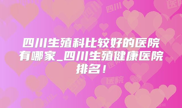 四川生殖科比较好的医院有哪家_四川生殖健康医院排名！
