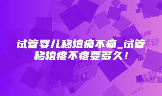 试管婴儿移植痛不痛_试管移植疼不疼要多久！