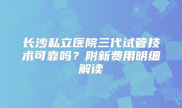 长沙私立医院三代试管技术可靠吗?附新费用明细解读