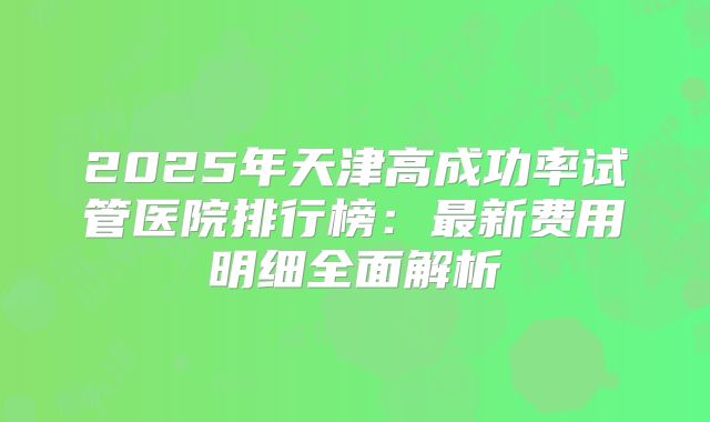 2025年天津高成功率试管医院排行榜：最新费用明细全面解析
