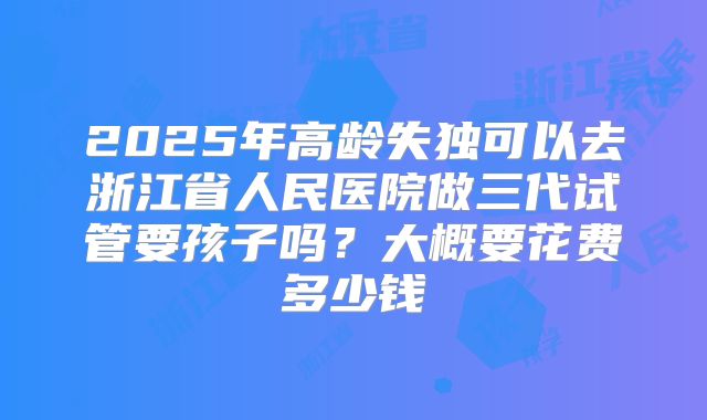 2025年高龄失独可以去浙江省人民医院做三代试管要孩子吗?大概要花费多少钱
