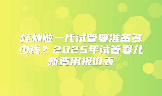 桂林做一代试管要准备多少钱?2025年试管婴儿新费用报价表