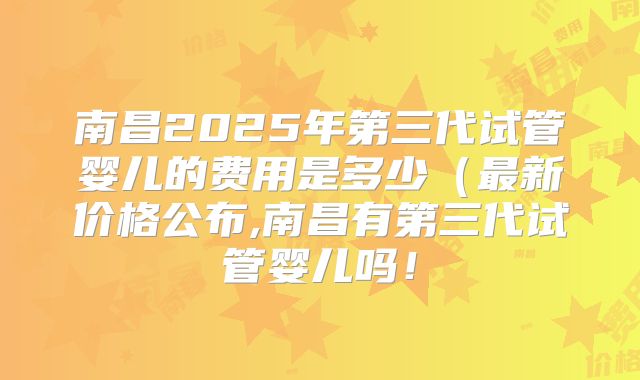 南昌2025年第三代试管婴儿的费用是多少（最新价格公布,南昌有第三代试管婴儿吗！