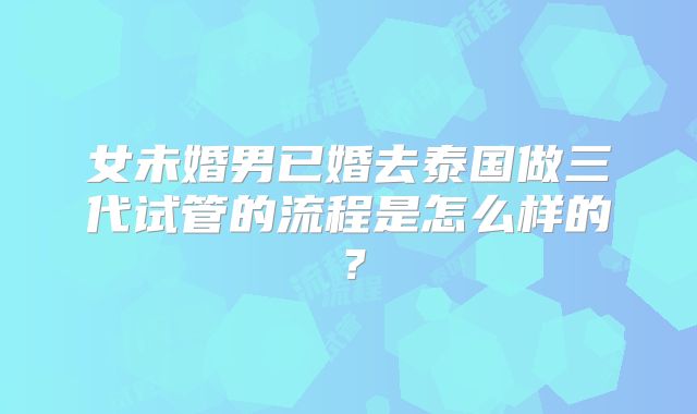 女未婚男已婚去泰国做三代试管的流程是怎么样的？