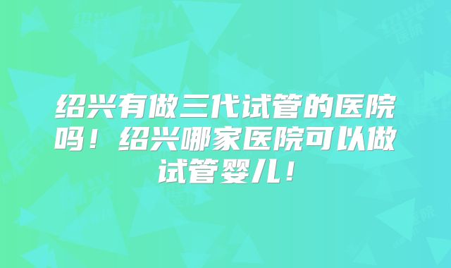 绍兴有做三代试管的医院吗！绍兴哪家医院可以做试管婴儿！
