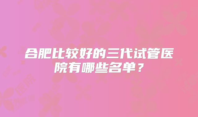 合肥比较好的三代试管医院有哪些名单?