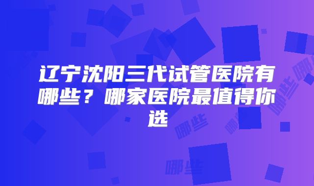 辽宁沈阳三代试管医院有哪些？哪家医院最值得你选
