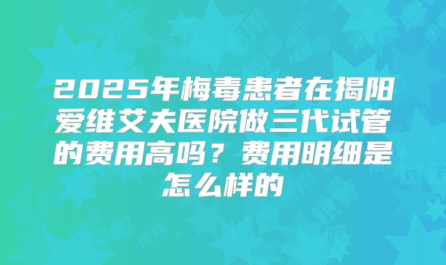 2025年梅毒患者在揭阳爱维艾夫医院做三代试管的费用高吗?费用明细是怎么样的