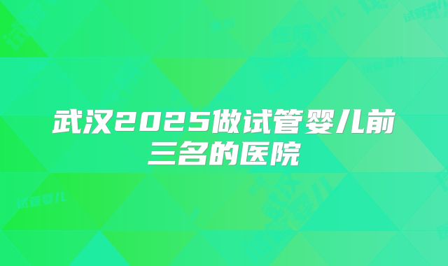 武汉2025做试管婴儿前三名的医院