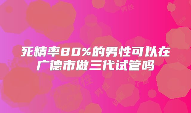 死精率80%的男性可以在广德市做三代试管吗