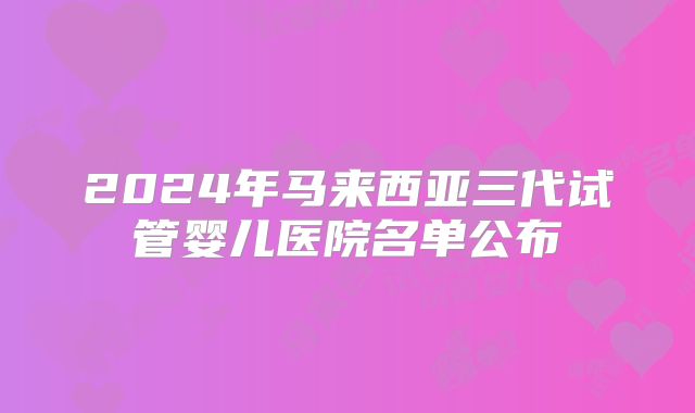 2024年马来西亚三代试管婴儿医院名单公布