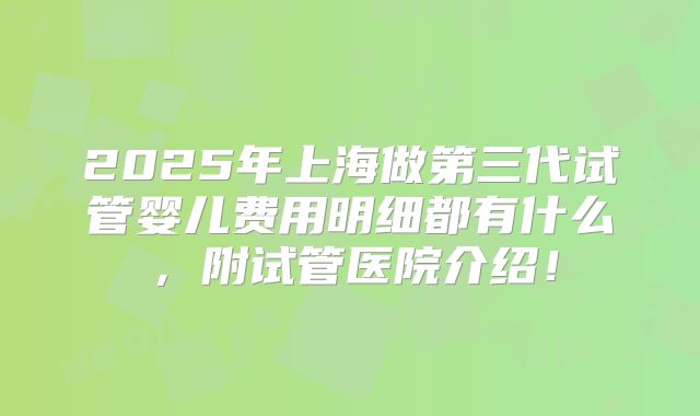 2025年上海做第三代试管婴儿费用明细都有什么,附试管医院介绍!