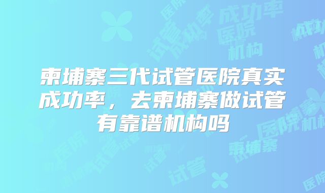 柬埔寨三代试管医院真实成功率，去柬埔寨做试管有靠谱机构吗
