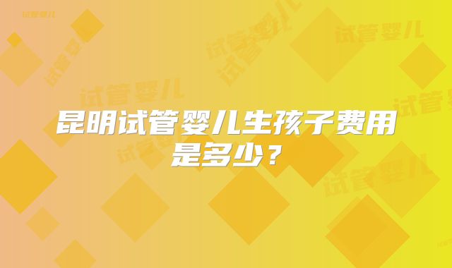 昆明试管婴儿生孩子费用是多少？