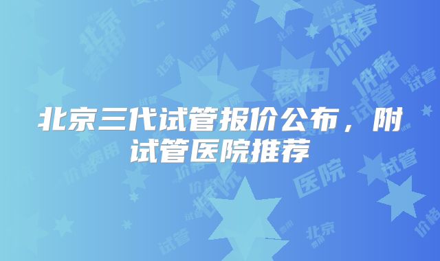 北京三代试管报价公布，附试管医院推荐