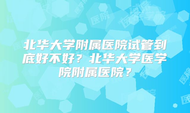 北华大学附属医院试管到底好不好？北华大学医学院附属医院？