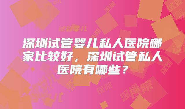 深圳试管婴儿私人医院哪家比较好，深圳试管私人医院有哪些？