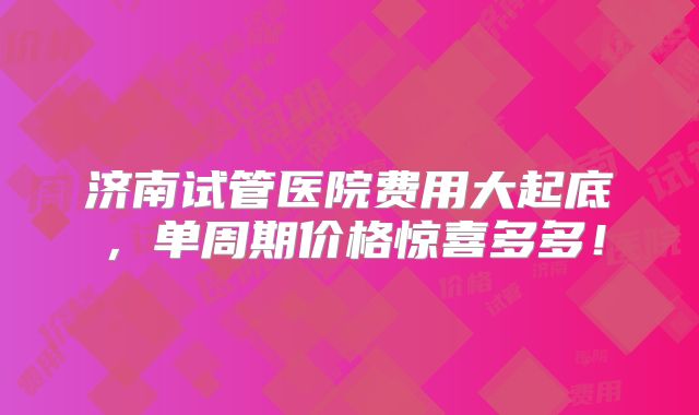 济南试管医院费用大起底,单周期价格惊喜多多!