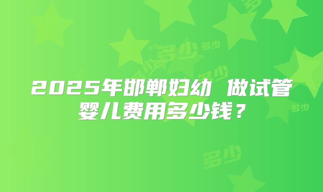 2025年邯郸妇幼 做试管婴儿费用多少钱?