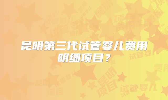 昆明第三代试管婴儿费用明细项目？